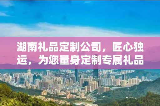 湖南礼品定制公司，匠心独运，为您量身定制专属礼品